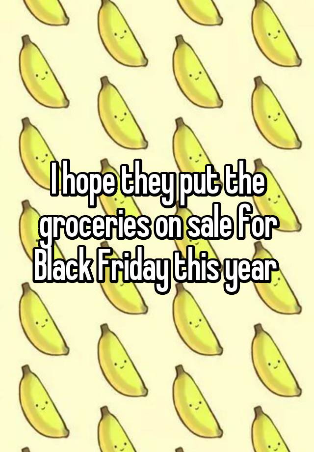 I hope they put the groceries on sale for Black Friday this year 