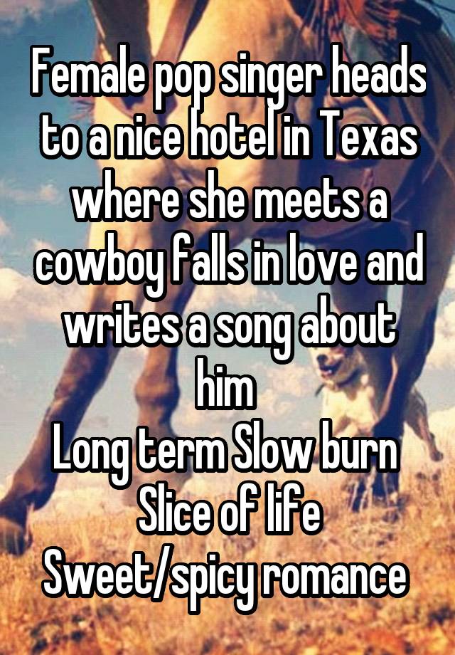 Female pop singer heads to a nice hotel in Texas where she meets a cowboy falls in love and writes a song about him 
Long term Slow burn 
Slice of life
Sweet/spicy romance 