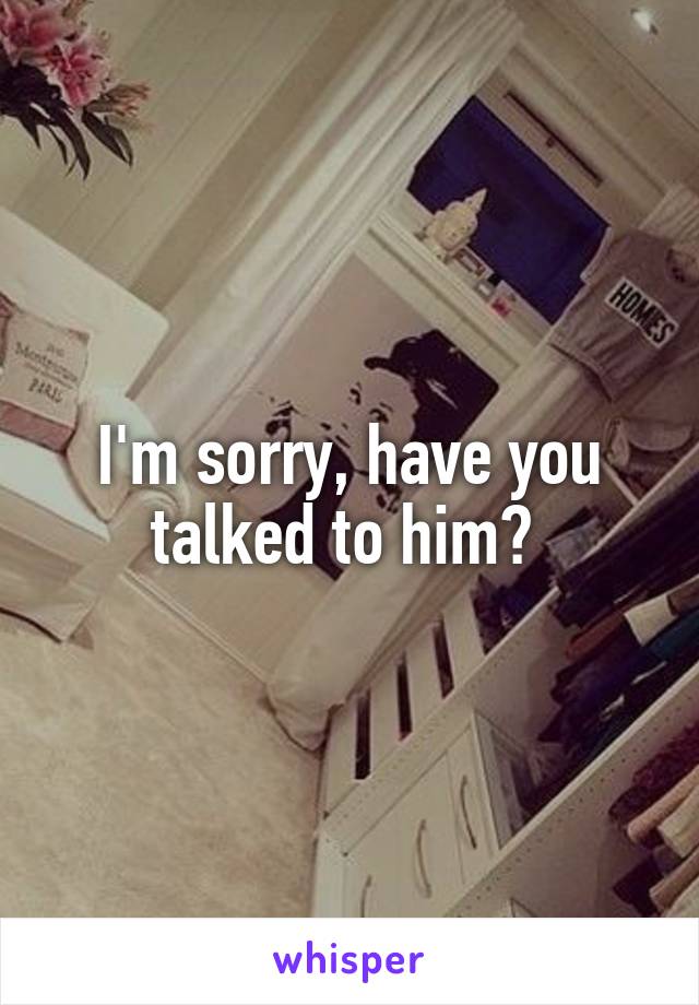 I'm sorry, have you talked to him? 