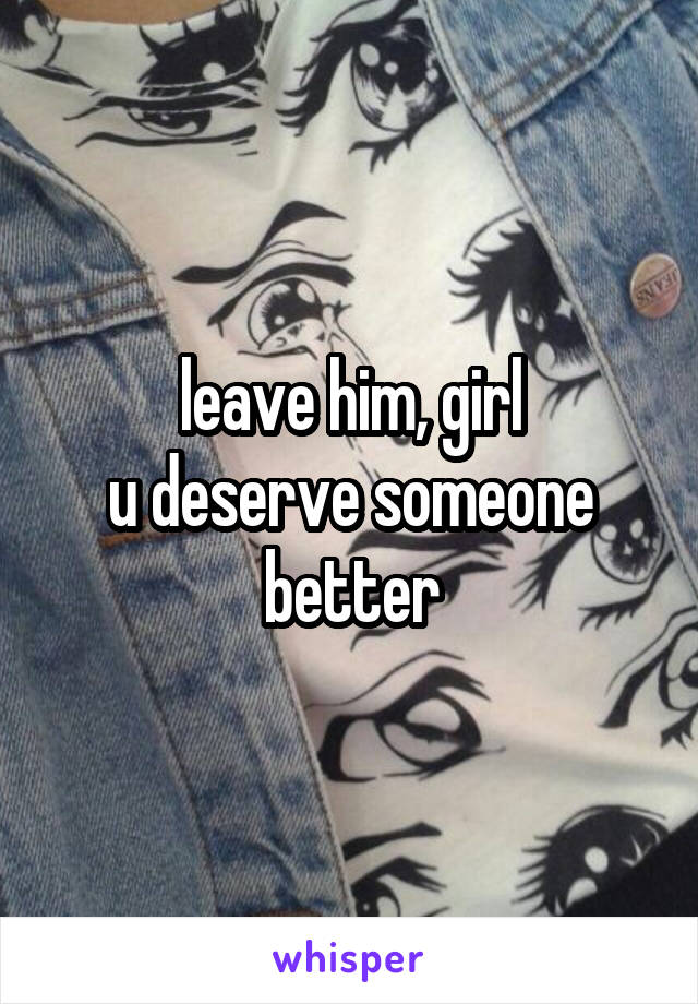 leave him, girl
u deserve someone better