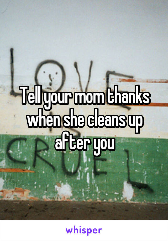 Tell your mom thanks when she cleans up after you