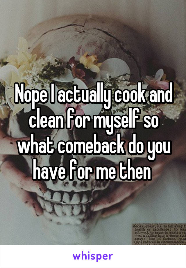 Nope I actually cook and clean for myself so what comeback do you have for me then 