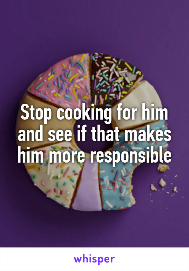 Stop cooking for him and see if that makes him more responsible