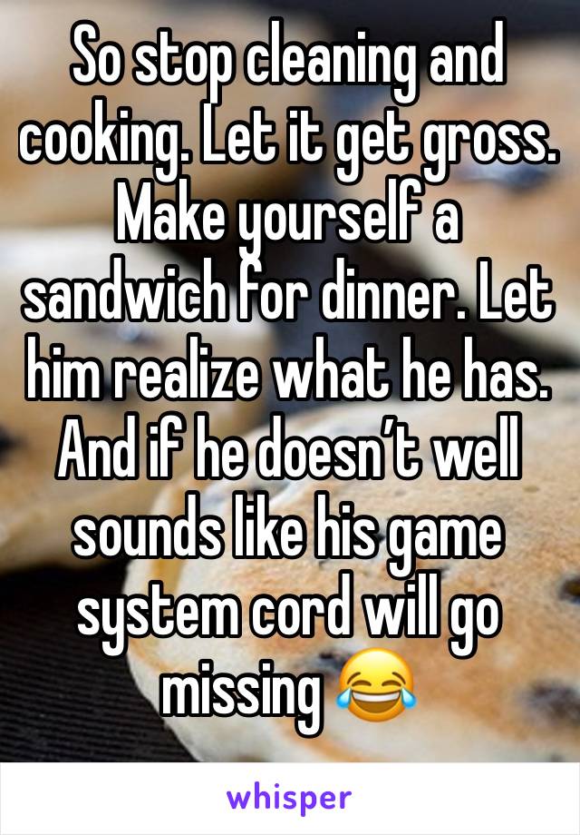 So stop cleaning and cooking. Let it get gross. Make yourself a sandwich for dinner. Let him realize what he has. And if he doesn’t well sounds like his game system cord will go missing 😂