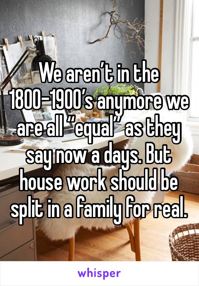 We aren’t in the 1800-1900’s anymore we are all “equal” as they say now a days. But house work should be split in a family for real.