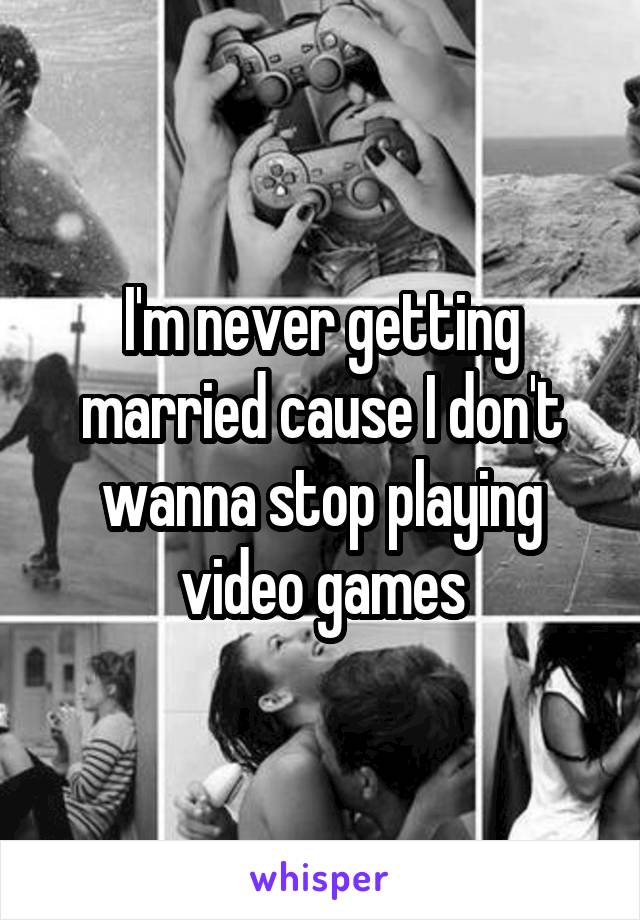 I'm never getting married cause I don't wanna stop playing video games