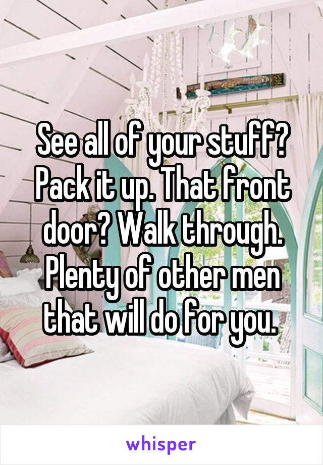 See all of your stuff? Pack it up. That front door? Walk through. Plenty of other men that will do for you. 