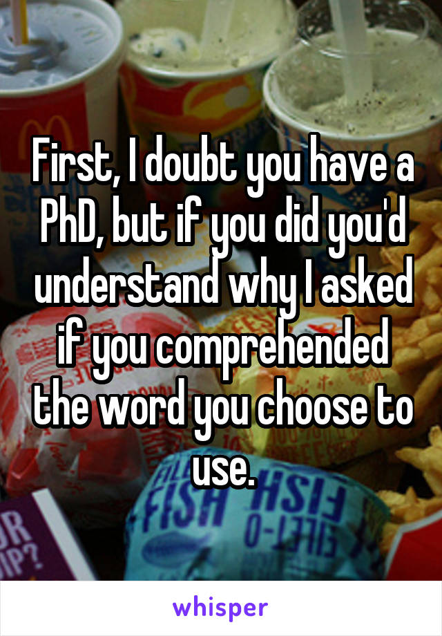 First, I doubt you have a PhD, but if you did you'd understand why I asked if you comprehended the word you choose to use.