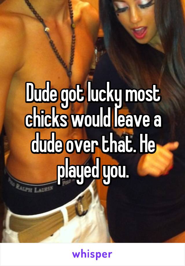 Dude got lucky most chicks would leave a dude over that. He played you.