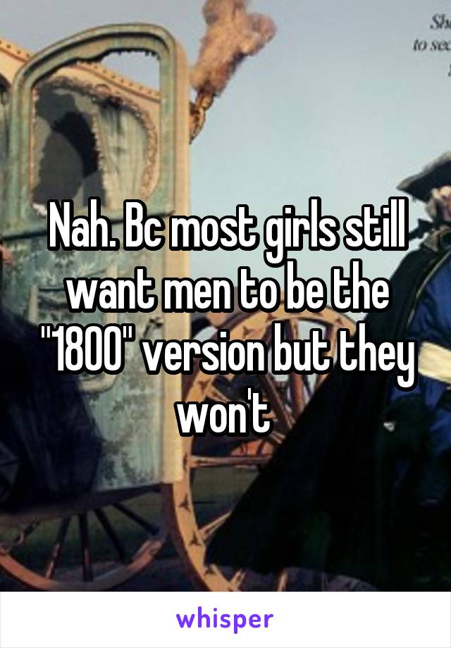 Nah. Bc most girls still want men to be the "1800" version but they won't 