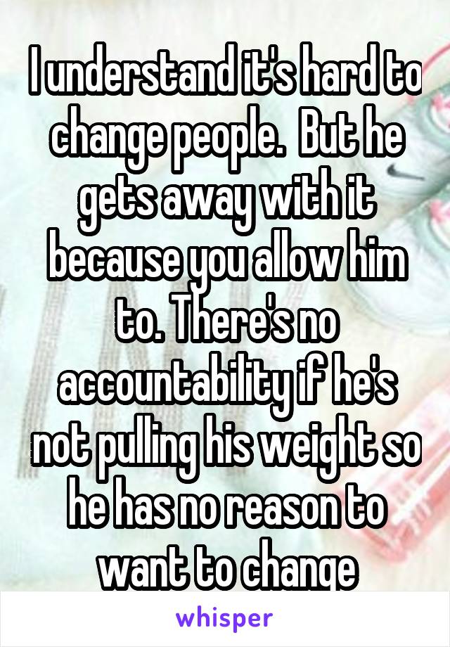 I understand it's hard to change people.  But he gets away with it because you allow him to. There's no accountability if he's not pulling his weight so he has no reason to want to change