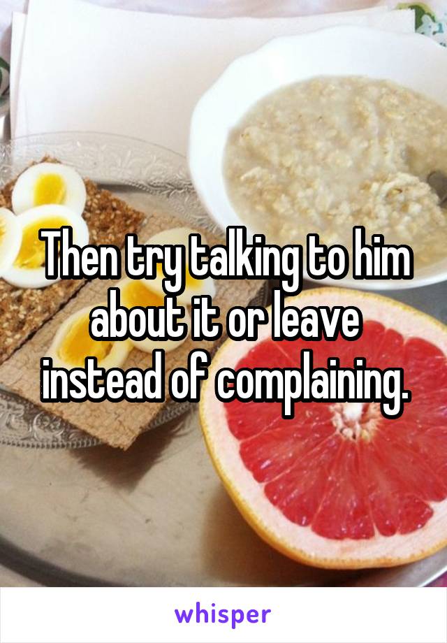 Then try talking to him about it or leave instead of complaining.