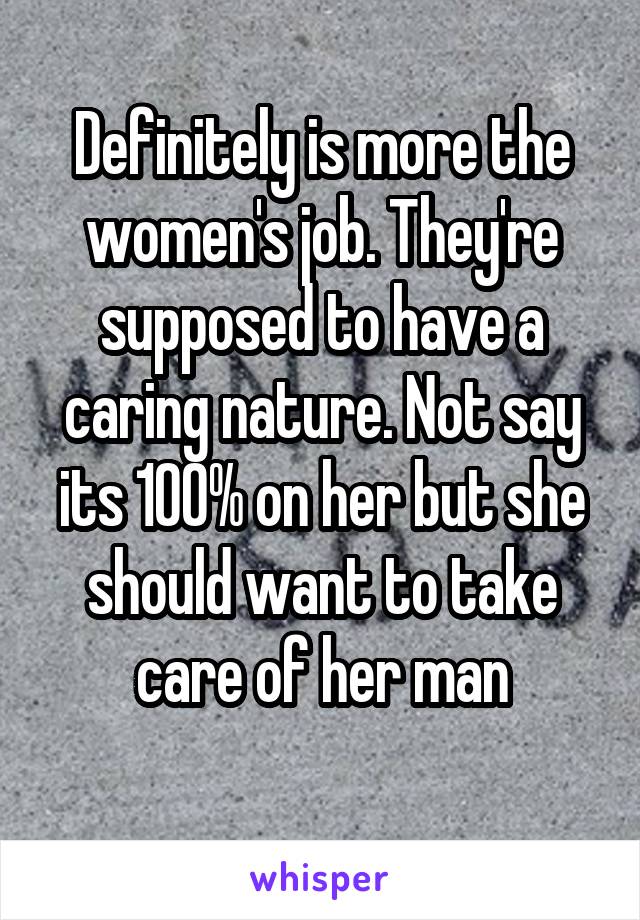 Definitely is more the women's job. They're supposed to have a caring nature. Not say its 100% on her but she should want to take care of her man
