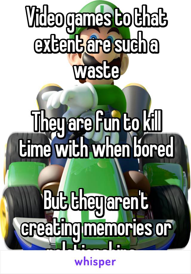 Video games to that extent are such a waste

They are fun to kill time with when bored

But they aren't creating memories or relationships.  