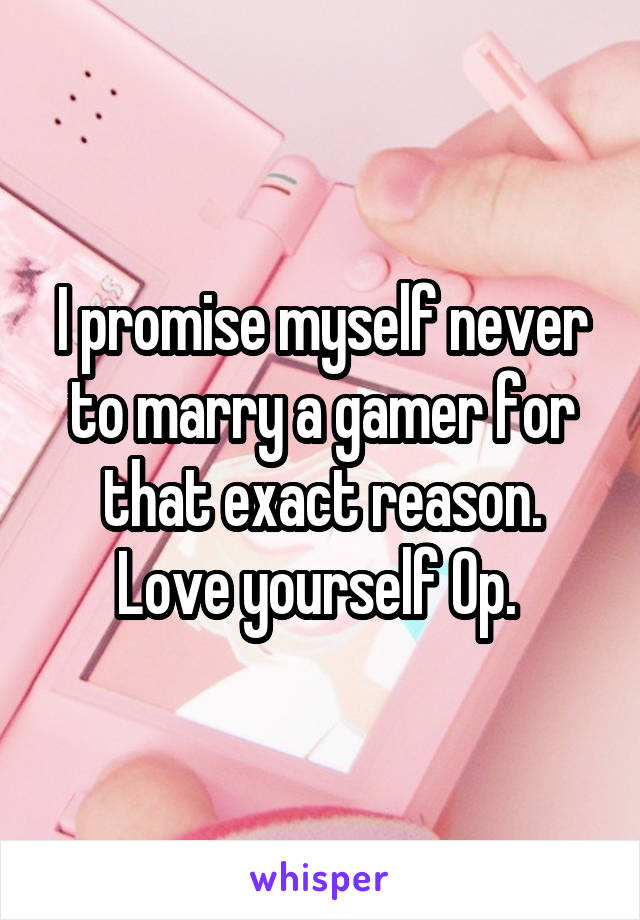 I promise myself never to marry a gamer for that exact reason. Love yourself Op. 