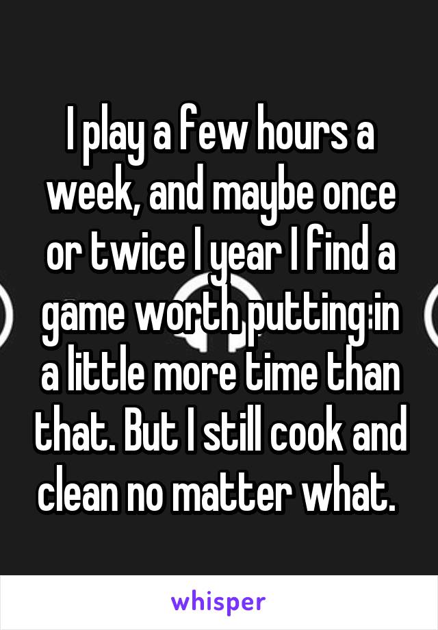 I play a few hours a week, and maybe once or twice I year I find a game worth putting in a little more time than that. But I still cook and clean no matter what. 