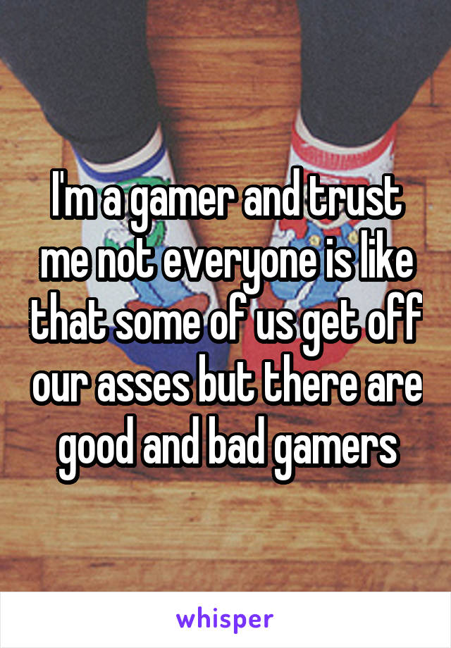 I'm a gamer and trust me not everyone is like that some of us get off our asses but there are good and bad gamers