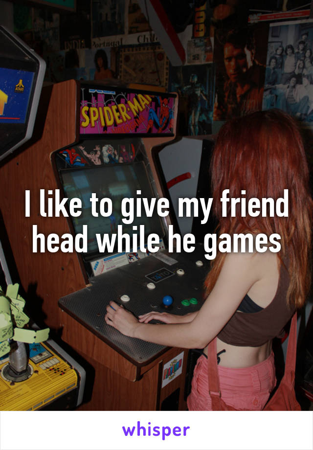 I like to give my friend head while he games