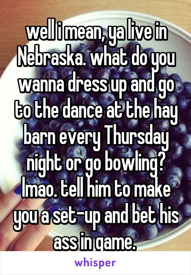 well i mean, ya live in Nebraska. what do you wanna dress up and go to the dance at the hay barn every Thursday night or go bowling? lmao. tell him to make you a set-up and bet his ass in game. 