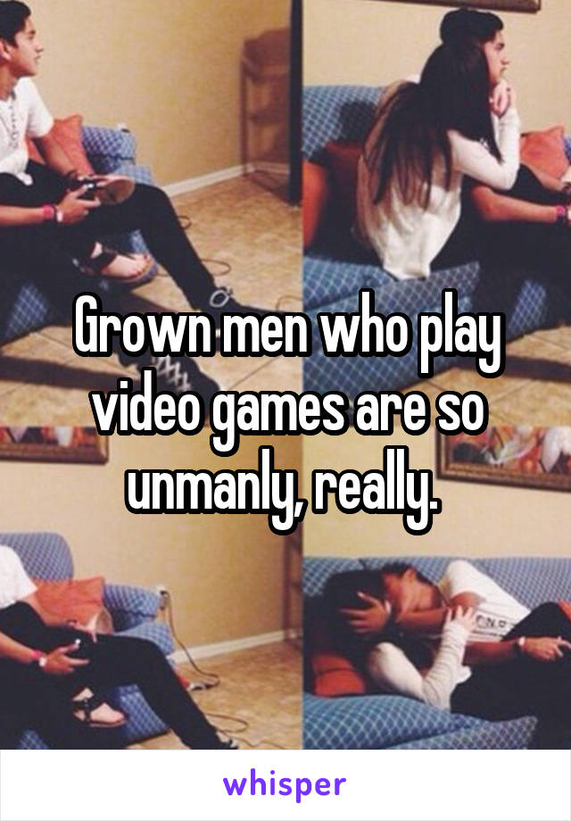 Grown men who play video games are so unmanly, really. 