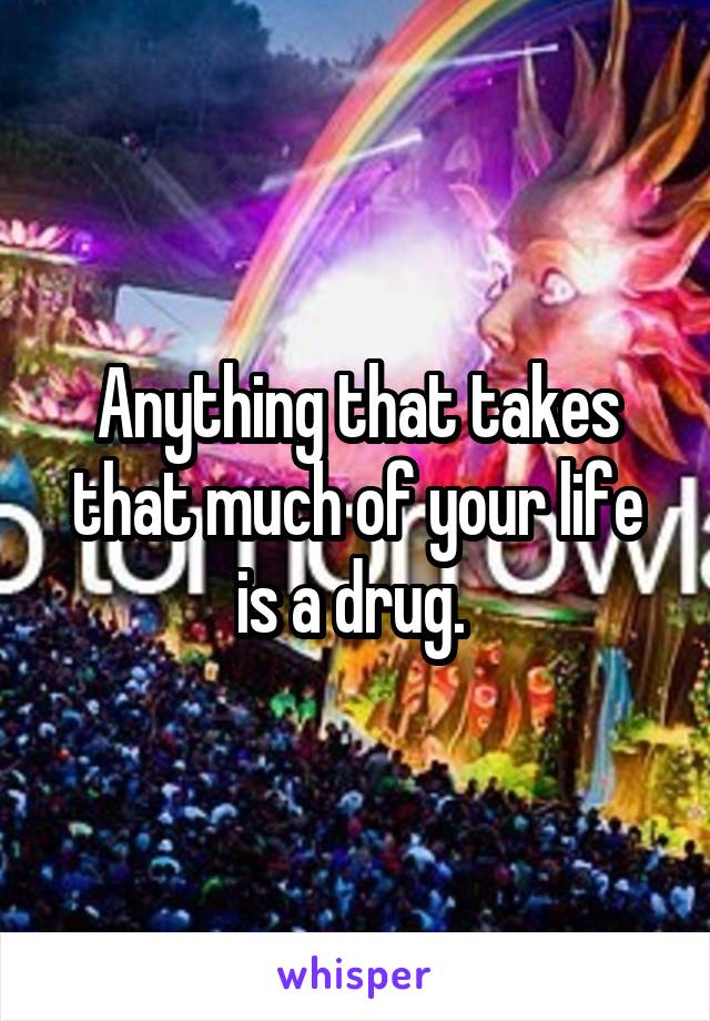 Anything that takes that much of your life is a drug. 