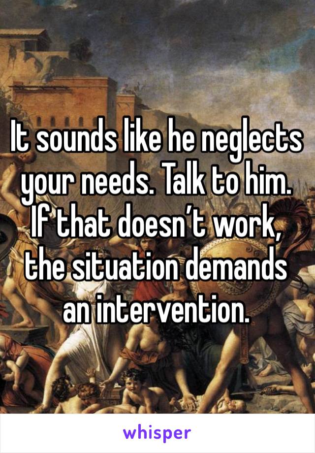 It sounds like he neglects your needs. Talk to him. If that doesn’t work, the situation demands an intervention.