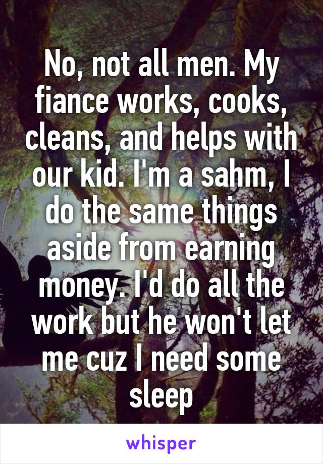 No, not all men. My fiance works, cooks, cleans, and helps with our kid. I'm a sahm, I do the same things aside from earning money. I'd do all the work but he won't let me cuz I need some sleep