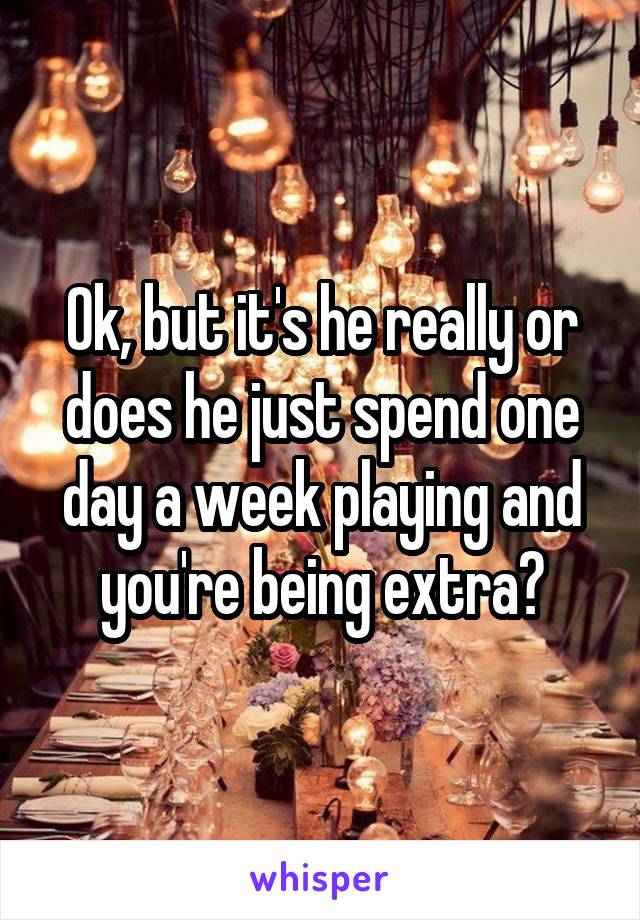 Ok, but it's he really or does he just spend one day a week playing and you're being extra?