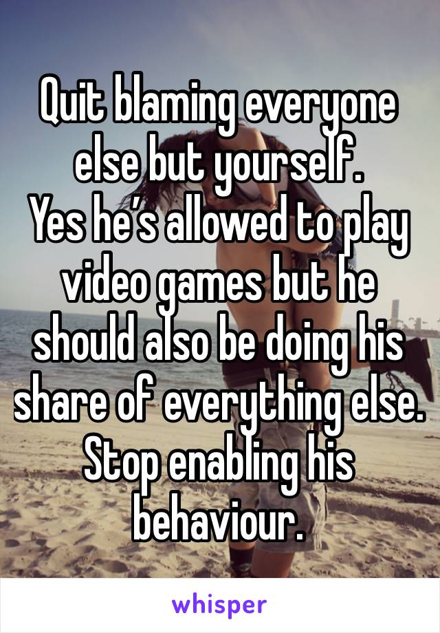 Quit blaming everyone else but yourself. 
Yes he’s allowed to play video games but he should also be doing his share of everything else. Stop enabling his behaviour. 