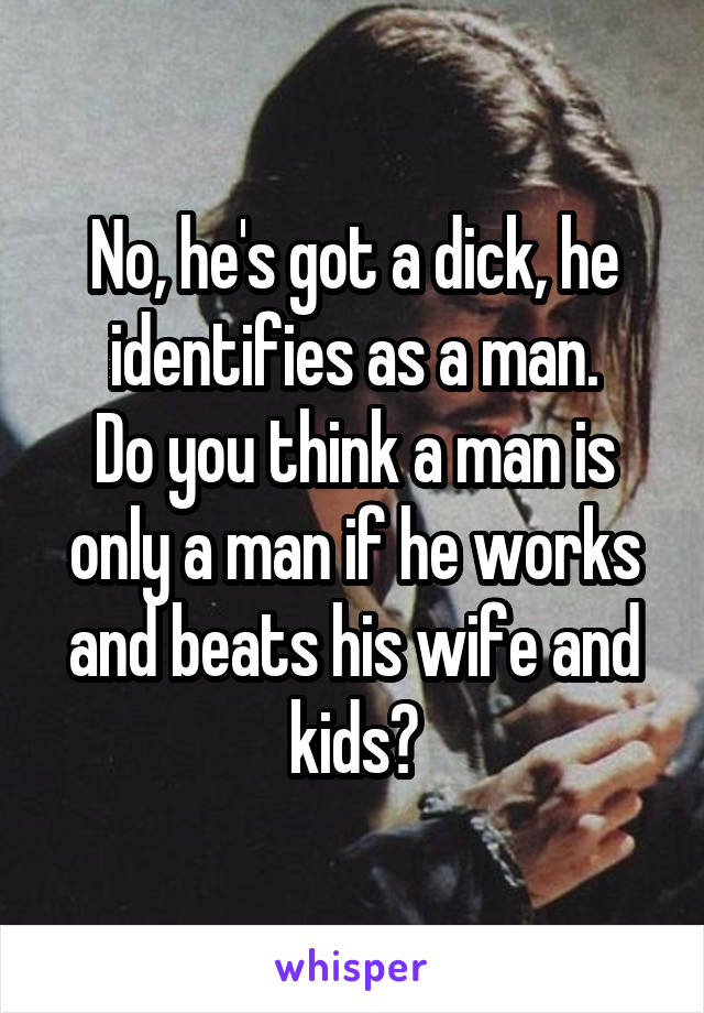 No, he's got a dick, he identifies as a man.
Do you think a man is only a man if he works and beats his wife and kids?