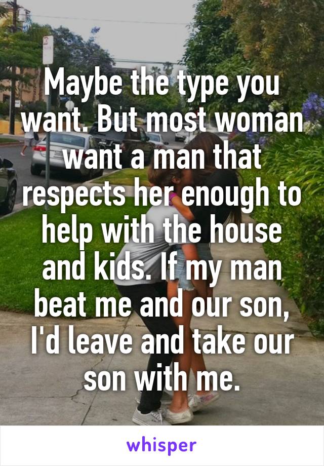 Maybe the type you want. But most woman want a man that respects her enough to help with the house and kids. If my man beat me and our son, I'd leave and take our son with me.