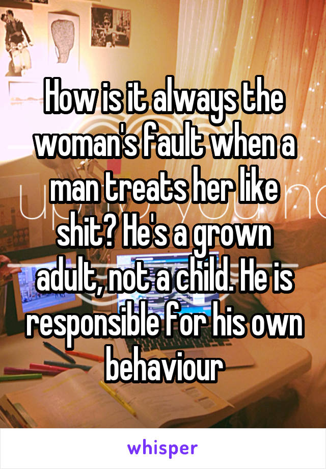 How is it always the woman's fault when a man treats her like shit? He's a grown adult, not a child. He is responsible for his own behaviour