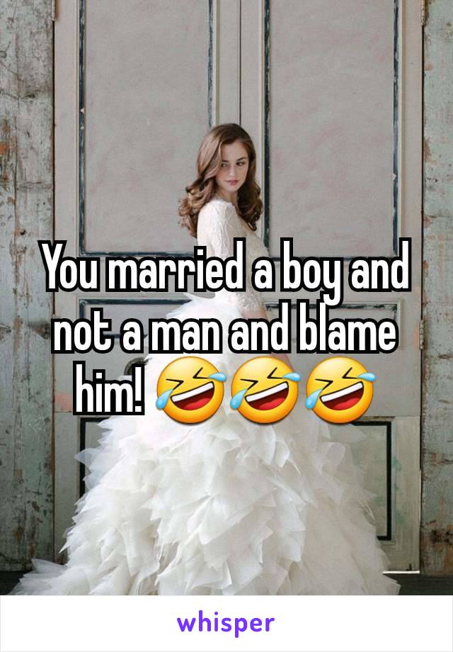 You married a boy and not a man and blame him! 🤣🤣🤣