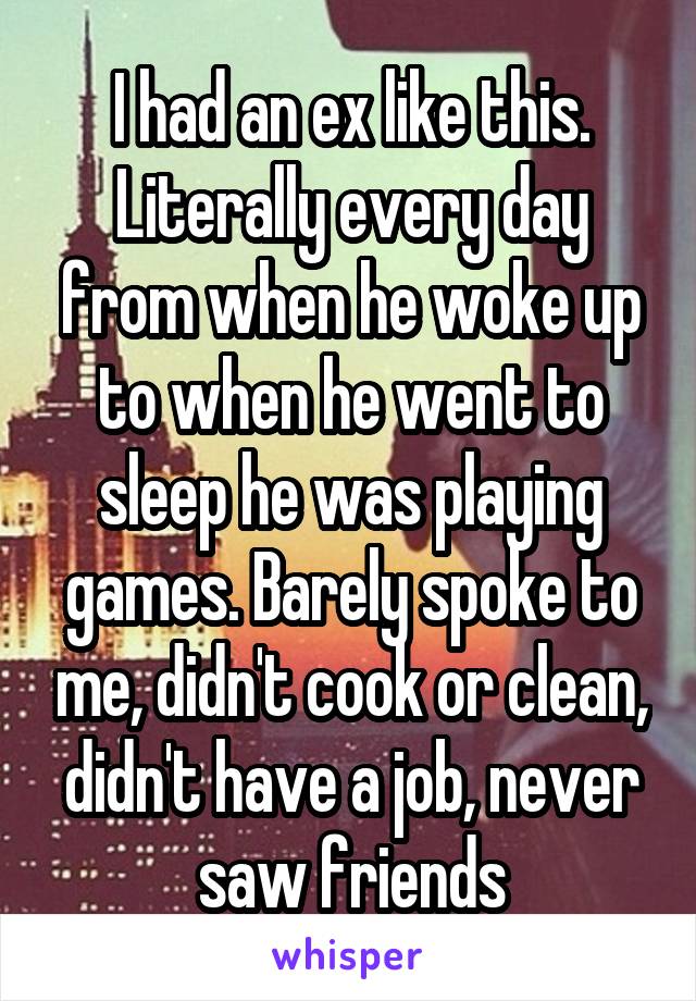 I had an ex like this. Literally every day from when he woke up to when he went to sleep he was playing games. Barely spoke to me, didn't cook or clean, didn't have a job, never saw friends