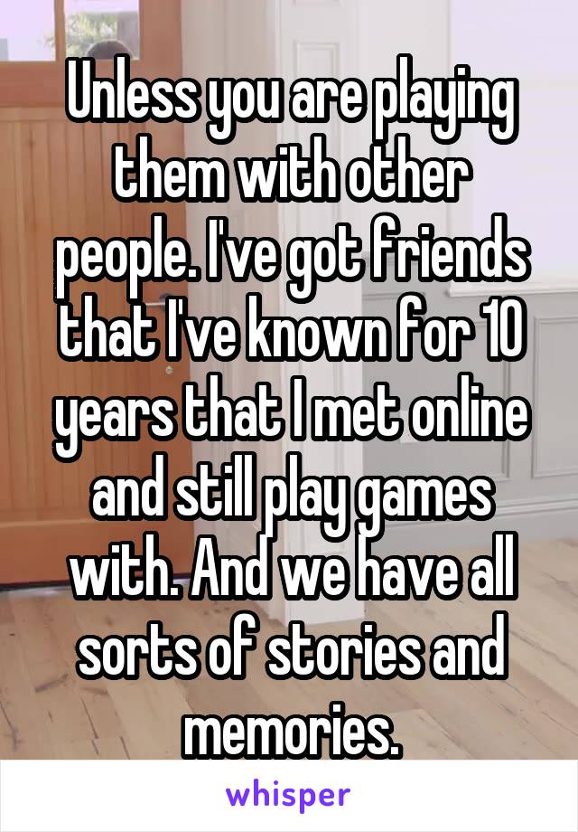 Unless you are playing them with other people. I've got friends that I've known for 10 years that I met online and still play games with. And we have all sorts of stories and memories.