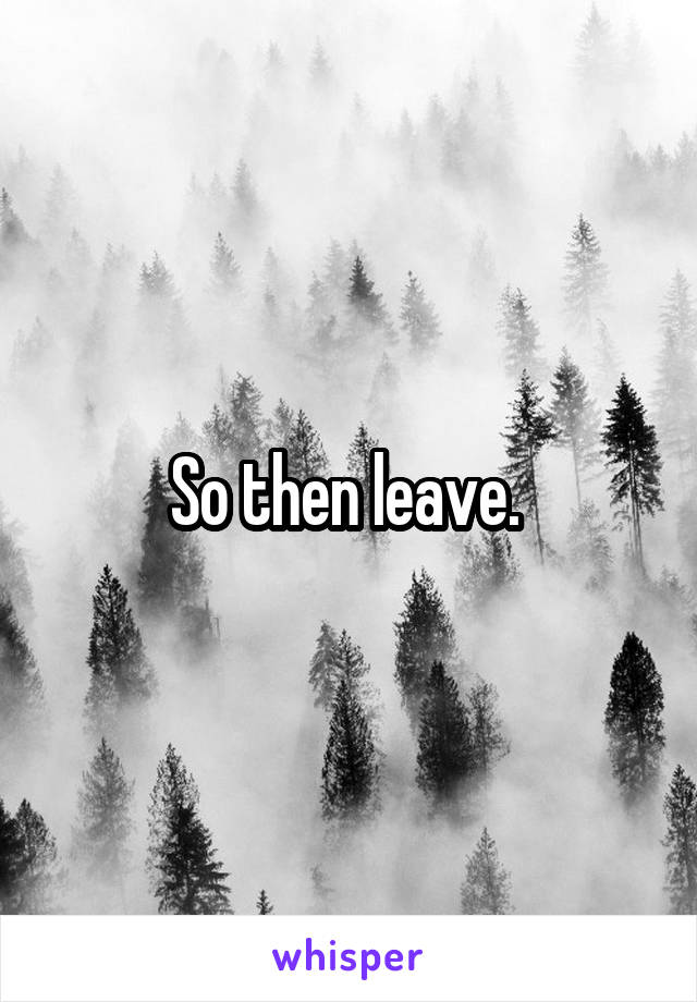 So then leave. 