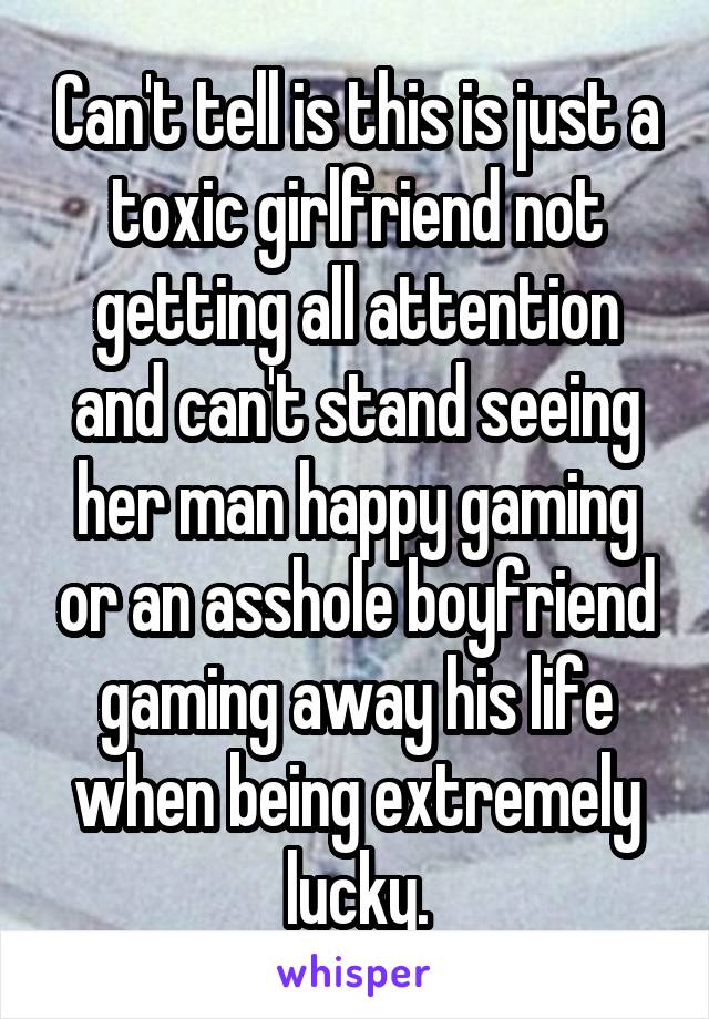 Can't tell is this is just a toxic girlfriend not getting all attention and can't stand seeing her man happy gaming or an asshole boyfriend gaming away his life when being extremely lucky.