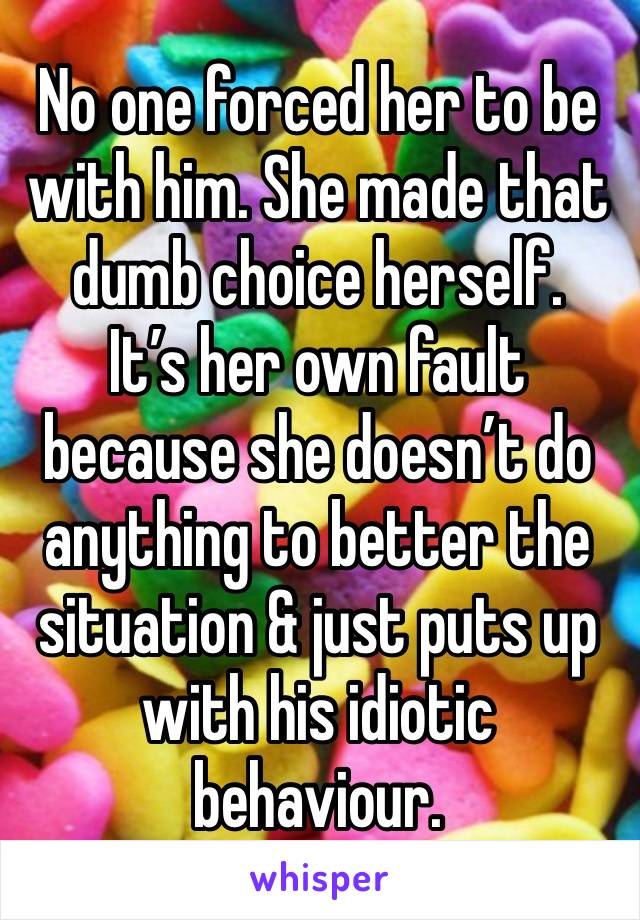 No one forced her to be with him. She made that dumb choice herself.
It’s her own fault because she doesn’t do anything to better the situation & just puts up with his idiotic behaviour. 