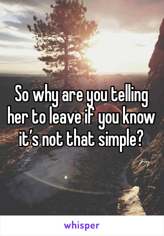 So why are you telling her to leave if you know it’s not that simple?