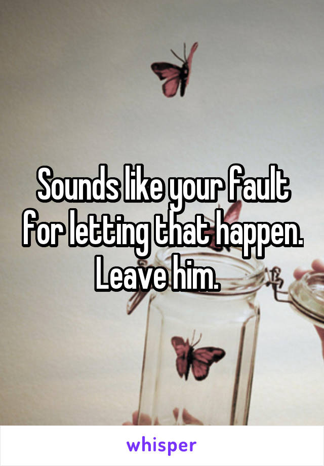 Sounds like your fault for letting that happen. Leave him.  