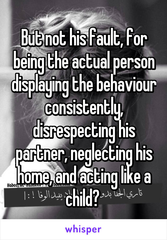 But not his fault, for being the actual person displaying the behaviour consistently, disrespecting his partner, neglecting his home, and acting like a child? 