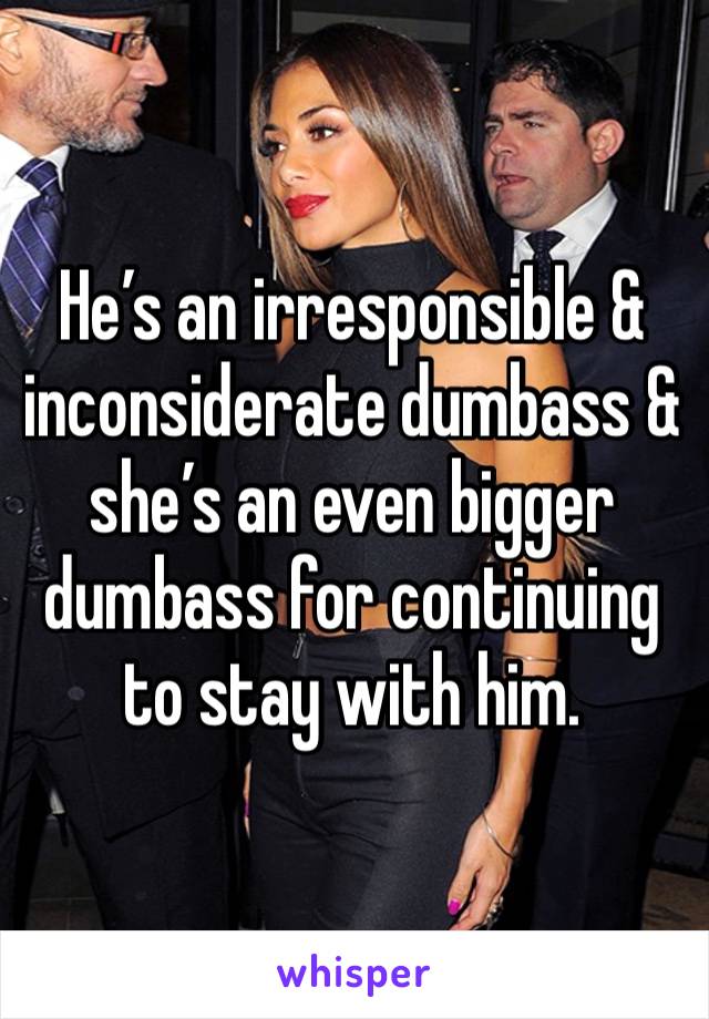 He’s an irresponsible & inconsiderate dumbass & she’s an even bigger dumbass for continuing to stay with him. 