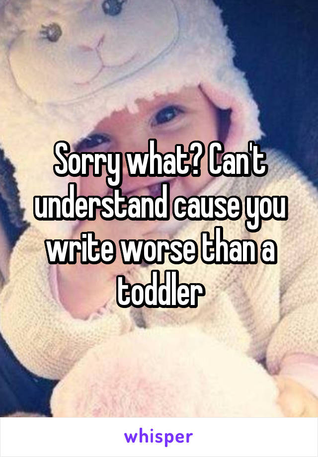 Sorry what? Can't understand cause you write worse than a toddler