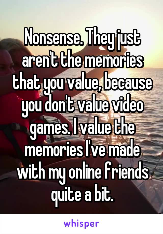 Nonsense. They just aren't the memories that you value, because you don't value video games. I value the memories I've made with my online friends quite a bit.