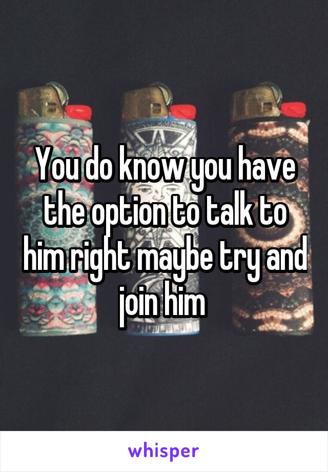 You do know you have the option to talk to him right maybe try and join him 