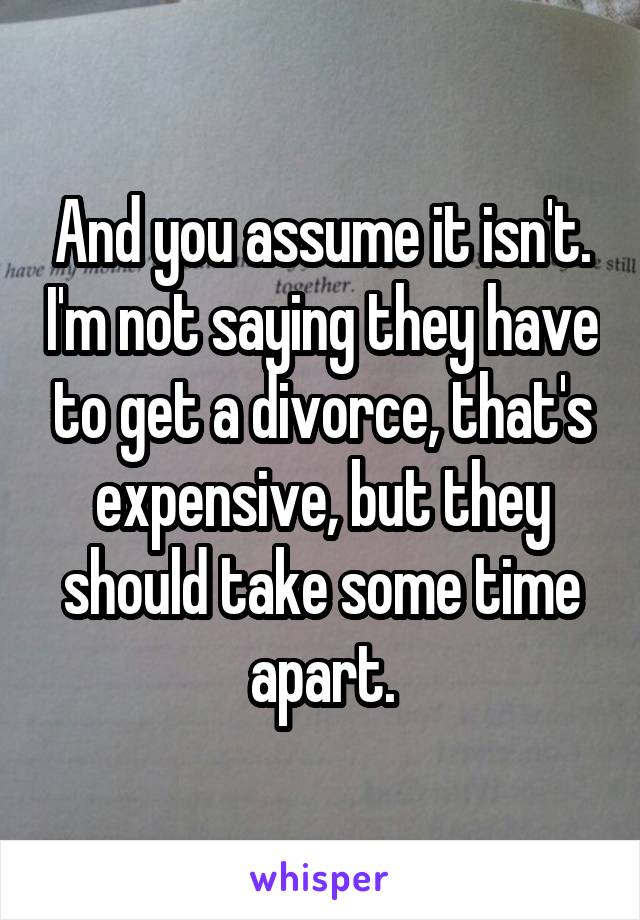 And you assume it isn't. I'm not saying they have to get a divorce, that's expensive, but they should take some time apart.