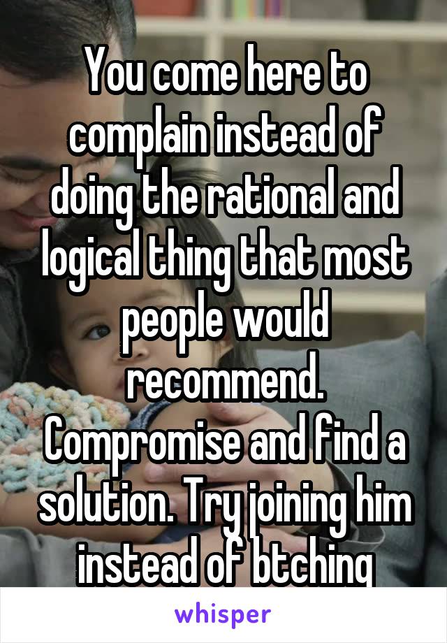 You come here to complain instead of doing the rational and logical thing that most people would recommend. Compromise and find a solution. Try joining him instead of btching