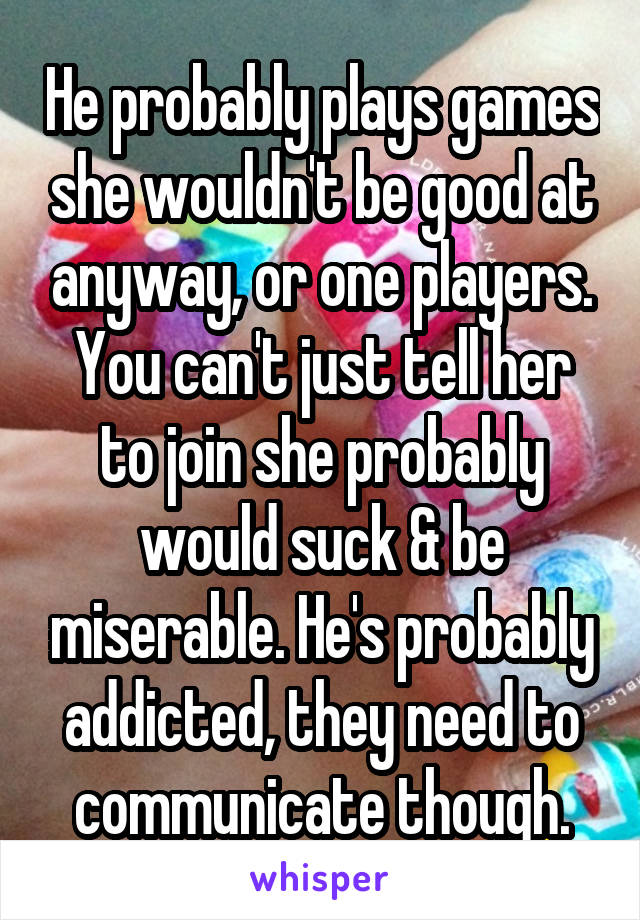 He probably plays games she wouldn't be good at anyway, or one players. You can't just tell her to join she probably would suck & be miserable. He's probably addicted, they need to communicate though.