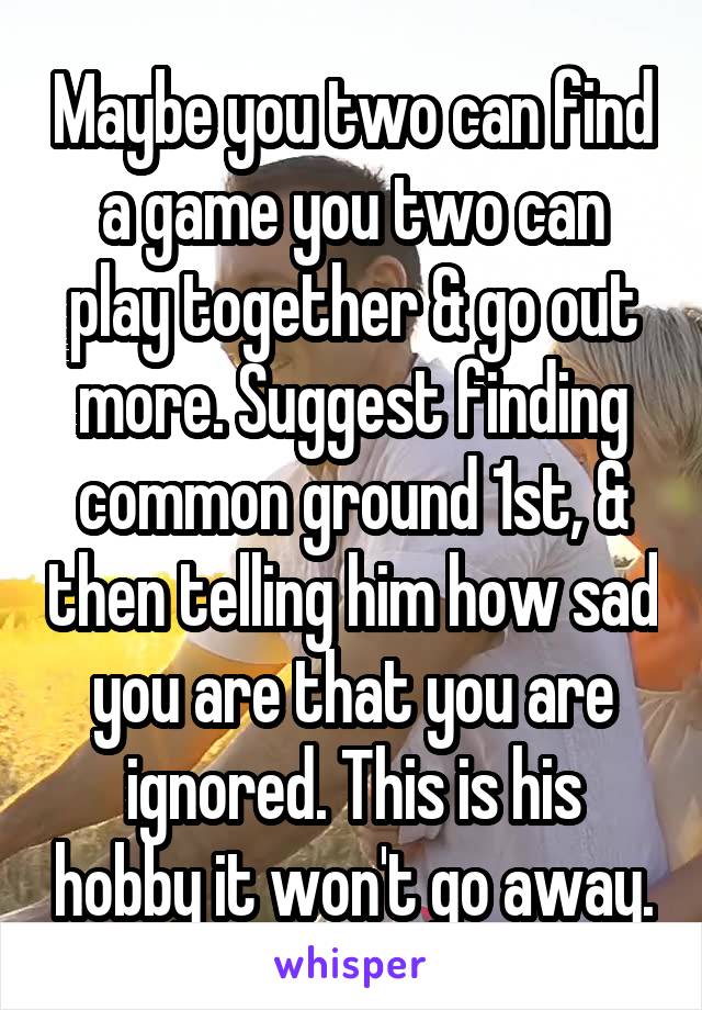 Maybe you two can find a game you two can play together & go out more. Suggest finding common ground 1st, & then telling him how sad you are that you are ignored. This is his hobby it won't go away.