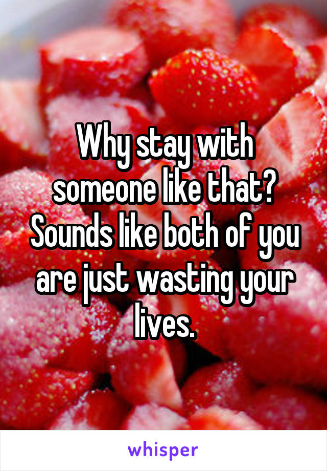 Why stay with someone like that? Sounds like both of you are just wasting your lives.